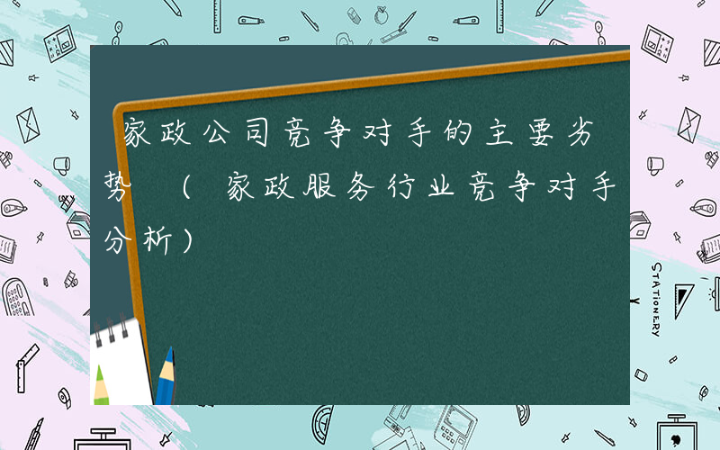 家政公司竞争对手的主要劣势 (家政服务行业竞争对手分析)